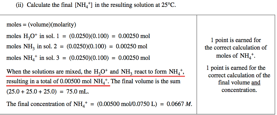 (ii) Calculate the final \[NH4+\] in the resulting solution at 250C.
 moles = (volume)(molarity) moles H30+ in sol 1 . = = 0.00250 mol moles
 NH3 in 2 = = 0.00250 mol moles NH4+ in sol 3 . = = 0.00250 mol When
 the solutions are mixed, the H30+ and NH3 react to form NH + resulting
 in a total of 0.00500 mol NH 4 +. The final volume is the sum
 (25.0+25.0+25.0) = 75.0mL. The final concentration of NH + = (0.00500
 mol/O.0750L) = 0.0667 M. 1 point is earned for the correct calculation
 of moles of NH 4. 1 point is eamed for the correct calculation of the
 final volume and concentration. 