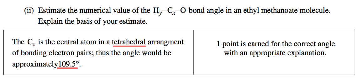 (ii) Estimate the numerical value of the bond angle in an ethyl
 methanoate molecule. Explain the basis of your estimate. The Cx is the
 central atom in a tetrahedral arrangment of bonding electron pairs;
 thus the angle would be approximately 109.50 1 point is earned for the
 correct angle with an appropriate explanation. 