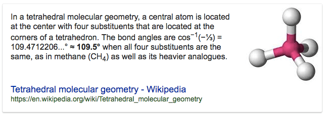 In a tetrahedral molecular geometry, a central atom is located at
 the center with four substituents that are located at the comers of a
 tetrahedron. The bond angles are cos-l(-%) = 109.4712206...0 = 109.50
 when all four substituents are the same, as in methane (CH4) as well
 as its heavier analogues. Tetrahedral molecular geometry - Wikipedia
 https://en.wikipedia.orgnvikinetrahedral\_molecular\_geometry
 