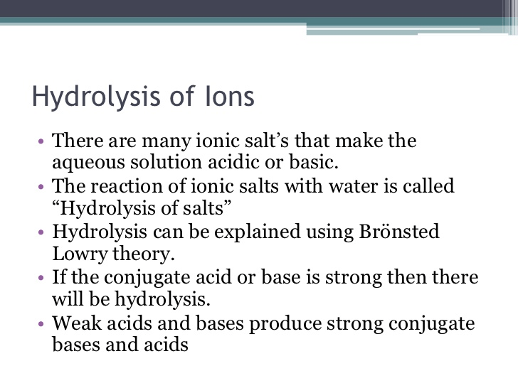 Hydrolysis of Ions There are many ionic salt's that make the aqueous
solution acidic or basic. The reaction of ionic salts with water is
called 'Hydrolysis of salts" Hydrolysis can be explained using
Brönsted Lowry theory. If the conjugate acid or base is strong then
there will be hydrolysis. Weak acids and bases produce strong
conjugate bases and acids 