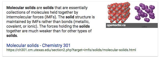 Molecular solids are solids that are essentially collections of
molecules held together by intermolecular forces (IMFs). The solid
structure is maintained by IMFs rather than bonds (metallic, covalent,
or ionic). The forces holding the solids together are much weaker than
for other types of solids. Molecular solids - Chemistry 301
opentextbcca
https://ch301.cm.utexas.edu/section2.php?target=imfs/solids/molecular-solids.html
