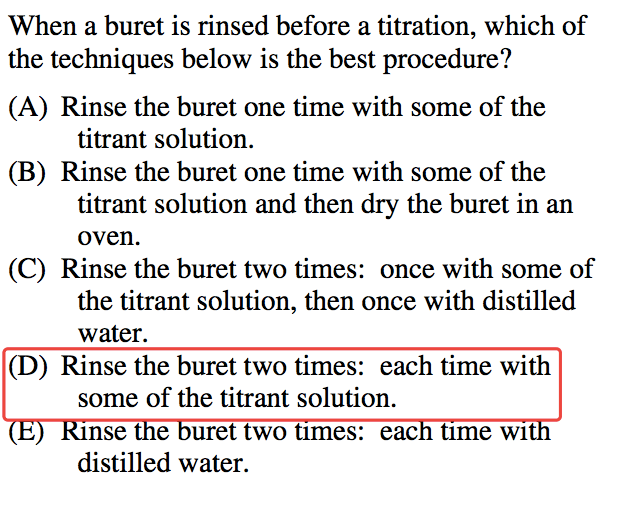 When a buret is rinsed before a titration, which of the techniques
 below is the best procedure? (A) Rinse the buret one time with some of
 the titrant solution. (B) Rinse the buret one time with some of the
 titrant solution and then dry the buret in an oven. (C) Rinse the
 buret two times: once with some of the titrant solution, then once
 with distilled water. (D) Rinse the buret two times: each time with
 some of the titrant solution. nse e uret two times: eac time WI
 distilled water. 