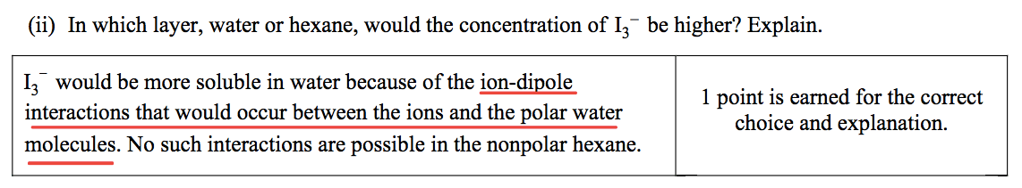 (ii) In which layer, water or hexane, would the concentration of 13-
 be higher? Explain. 13- would be more soluble in water because of the
 ion-dipole 1 point is earned for the correct interactions that would
 occur between the ions and the polar water choice and explanation.
 molecules. No such interactions are possible in the nonpolar hexane.
 