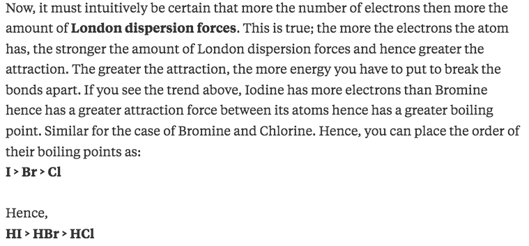 Now, it must intuitively be certain that more the number of
electrons then more the amount of London dispersion forces. This is
true; the more the electrons the atom has, the stronger the amount of
London dispersion forces and hence greater the attraction. The greater
the attraction, the more energy you have to put to break the bonds
apart. If you see the trend above, Iodine has more electrons than
Bromine hence has a greater attraction force between its atoms hence
has a greater boiling point. Similar for the case of Bromine and
Chlorine. Hence, you can place the order of their boiling points as:
Hence, HI > HBr > HCI 