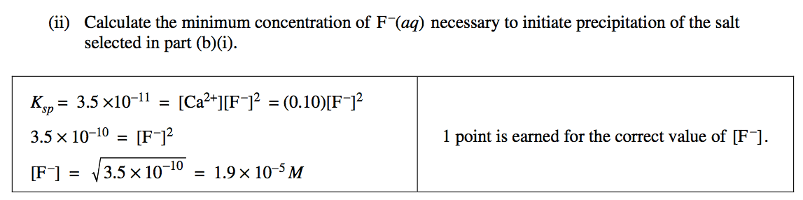 (ii) Calculate the minimum concentration of F-(aq) necessary to
 initiate precipitation of the salt selected in part (b)(i). 3.5 = =
 3.5 x 10-10 = \[F-\]2 -10 = 10-5M 3.5 x 10 1 point is earned for the
 correct value of \[F - \]. 