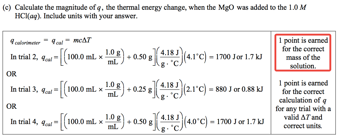 (c) Calculate the magnitude of q, the thermal energy change, when
 the MgO was added to the 1.0 M HCl(aq). Include units with your
 answer. - mcAT q calorimeter In trial 2, OR In trial 3, OR In trial 4,
 q cal = q cal = q cal = (4.18 Jh 1.0 g) 100.0 mL x + 0.50 g mL ) (
 4.18 Jh 1.0 g) 100.0 mL x + 0.25 g mL ) ( 4.18 J h 1.0 g h ) (4.00
 100.0 mL x + 0.50 g mL ) c c c ) = 1700 Jor 1.7kJ ) = 880 JorO.88kJ 1
 point is earned for the correct mass of the solution. 1 point is
 earned for the correct calculation of q for any frial with a valid AT
 and ) = 1700 Jor 1.7kJ correct units.
 