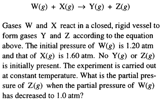 计算机生成了可选文字: Gases W and X react in a closed ， rigid vessel to form
 gases Y and Z accordmg to the equation above. The initial pressure of
 W(g) is L20 atm and that of X(g) is L60 atm No Y(g) or Z(g) is
 initially present. The expenment IS carried out at constant
 temperature. What is the partial pres- sure Of Z (g) when the partial
 pressure of W(g) has decreased to 1.0 atm? 