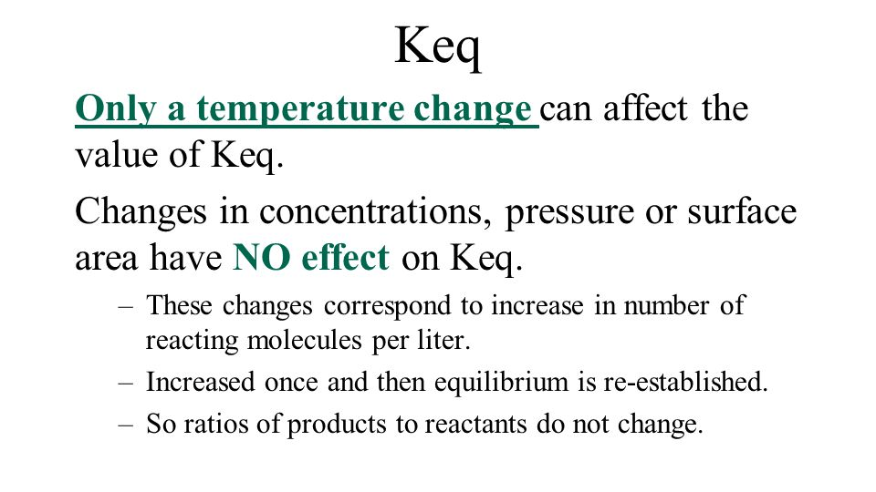 Keq Only a temperature change can affect the value of Keq. Changes
 in concentrations, pressure or surface area have NO effect on Keq.
 These changes correspond to increase in number of reacting molecules
 per liter. — Increased once and then equilibrium is re-established. So
 ratios of products to reactants do not change. 