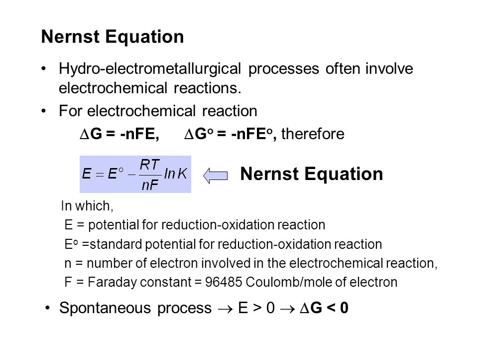Nernst Equation • Hydro-electrometallurgical processes often involve
 electrochemical reactions. For electrochemical reaction AG = -nFE, AGO
 = -nFEO, therefore Nernst Equation In which E = potential for
 reduction-oxidation reaction EO -standard potential for
 reduction-oxidation reaction n = number of electron involved in the
 electrochemical reaction, F = Faraday constant = 96485 Coulomb/mole of
 electron Spontaneous process E > 0 AG < O 