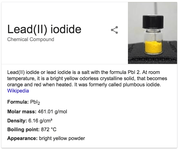 Lead(ll) iodide Chemical Compound Lead(ll) iodide or lead iodide is
 a salt with the formula Pbl 2. At room temperature, it is a bright
 yellow odorless crystalline solid, that becomes orange and red when
 heated. It was formerly called plumbous iodide. Wikipedia Formula:
 Pb12 Molar mass: 461.01 g/mol Density: 6.16 g/cm3 Boiling point: 872
 oc Appearance: bright yellow powder 