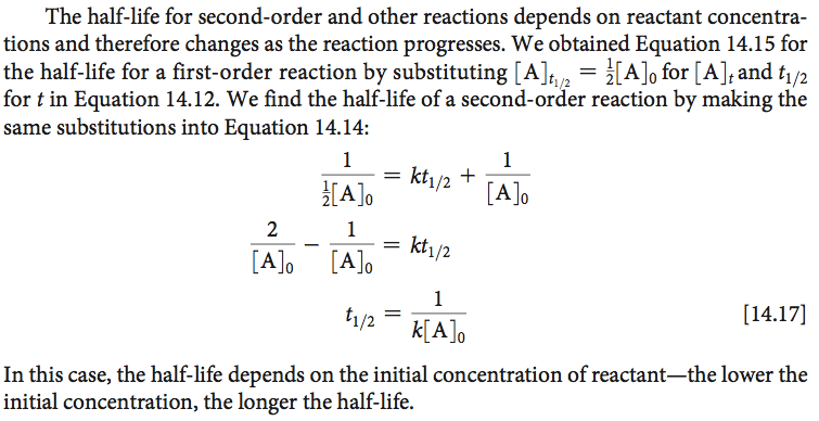 The half-life for second-order and other reactions depends on
reactant concentra- tions and therefore changes as the reaction
progresses. We obtained Equation 14.15 for the half-life for a
first-order reaction by substituting \[A h 2 = for \[A)tand ti/2 for t
in Equation 14.12. We find the half-life of a second-oråer reaction by
making the same substitutions into Equation 14.14: \[Alo — \[A\] 0 1 1
— kt1/2 + 2 C A 10 1 = kt1/2 1 \[14.17\] In this case, the half-life
depends on the initial concentration of reactant—the lower the initial
concentration, the longer the half-life. 