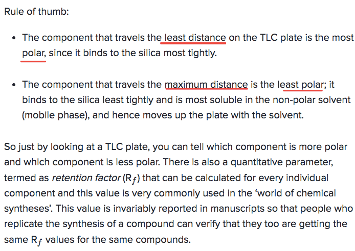 Rule of thumb: The component that travels the least distance on the
TLC plate is the most polar, since it binds to the silica most
tightly. The component that travels the is the least polar; it binds
to the silica least tightly and is most soluble in the non-polar
solvent (mobile phase), and hence moves up the plate with the solvent.
So just by looking at a TLC plate, you can tell which component is
more polar and which component is less polar. There is also a
quantitative parameter, termed as retention factor (Rf) that can be
calculated for every individual component and this value is very
commonly used in the 'world of chemical syntheses'. This value is
invariably reported in manuscripts so that people who replicate the
synthesis of a compound can verify that they too are getting the same
R f values for the same compounds. 