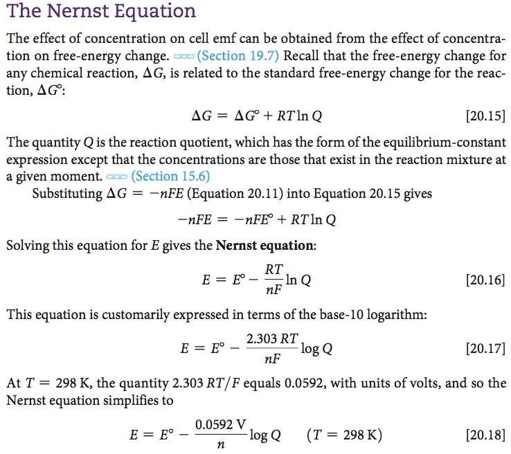 The Nernst Equation The effect of concentration on cell emf can be
 obtained from the effect of concentra- tion on free-energy change. ax:
 (Section 19.7) Recall that the free-energy change for any chemical
 reaction, AG, is related to the standard free-energy change for the
 reac- tion, AGO: AG = AGO + RT1nQ \[20.15\] The quantity Q is the
 reaction quotient, which has the form of the equilibrium-constant
 expression except that the concentrations are those that exist in the
 reaction mixture at ex-x-a (Section 15.6) a given moment. Substituting
 AG = —nFE (Equation 20.11) into Equation 20.15 gives nFE — -nFEO +
 RT1nQ Solving this equation for E gives the Nernst equation: In Q This
 equation is customarily expressed in terms of the base-IO logarithm:
 2.303 RT log Q \[20.16\] \[20.17\] At T = 298 K, the quantity 2.303
 RT/F equals 0.0592, with units of volts, and so the Nernst equation
 simplifies to 0.0592 v logQ (T = 298 K) n \[20.18\]
 