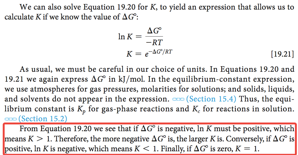 We can also solve Equation 19.20 for K, to yield an expression that
 allows us to calculate K if we know the value of AGO: AGO In K -RT
 -AGO/RT \[19.21\] As usual, we must be careful in our choice of units.
 In Equations 19.20 and 19.21 we again express AGO in kJ/mol. In the
 equilibrium-constant expression, we use atmospheres for gas pressures,
 molarities for solutions; and solids, liquids, and solvents do not
 appear in the expression. (Section 15.4) Thus, the equi- librium
 constant is KP for gas-phase reactions and Kc for reactions in
 solution. Section 15.2 From Equation 19.20 we see that if AGO is
 negative, In K must be positive, which eans K > 1. Therefore, the
 more negative AGO is, the larger K is. Conversely, if AGO is ositive,
 In K is negative, which means K < 1. Finally, if AGO is zero, K = 1.
 