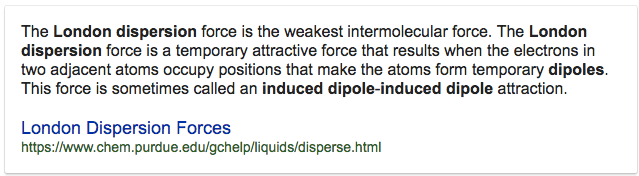 The London dispersion force is the weakest intermolecular force. The
 London dispersion force is a temporary attractive force that results
 when the electrons in two adjacent atoms occupy positions that make
 the atoms form temporary dipoles. This force is sometimes called an
 induced dipole-induced dipole attraction. London Dispersion Forces
 https:ffwww.chem.purdue.edu/gchelp/liquids/disperse.html
 