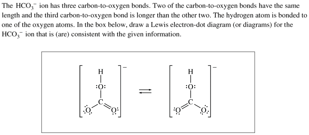 The HCOg- ion has three carbon-to-oxygen bonds. Two of the
 carbon-to-oxygen bonds have the same length and the third
 carbon-to-oxygen bond is longer than the other two. The hydrogen atom
 is bonded to one of the oxygen atoms. In the box below, draw a Lewis
 electron-dot diagram (or diagrams) for the HC03- ion that is (are)
 consistent with the given information. 