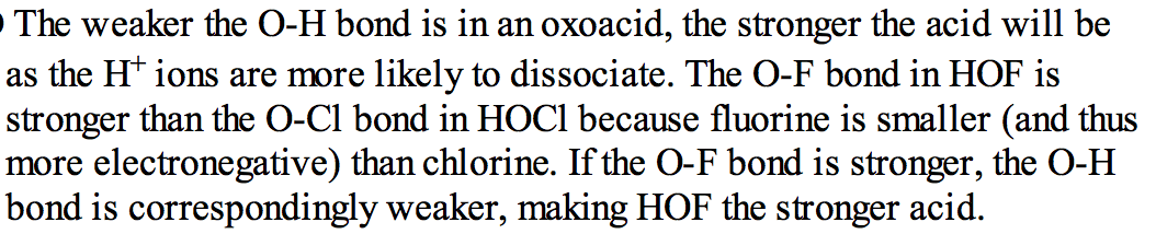 The weaker the O-H bond is in an oxoacid, the stronger the acid will
 be as the 1--1+ ions are rmre likely to dissociate. The O-F bond in
 HOF is stronger than the O-CI bond in HOCI because fluorine is
 srnaller (and thus more electronegative) than chlorine. If the O-F
 bond is stronger, the O-H bond is correspondingly weaker, rmking HOF
 the stronger acid. 
