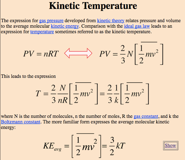Kinetic Temperature The expression for gas pressure developed from
 kinetic theory relates pressure and volume to the average molecular
 kinetic energy. Comparison with the ideal gas law leads to an
 expression for sometimes referred to as the kinetic temperature. = —N
 —mv2 PV = nRT This leads to the expression 1 2 — mv 2 21 3k 1 2 2
 where N is the number of molecules, n the number of moles, R the gas
 constant, and k the Boltzmann constant. The more familiar form
 expresses the average molecular kinetic energy: 1<Eavg 2 3 2 Show
 