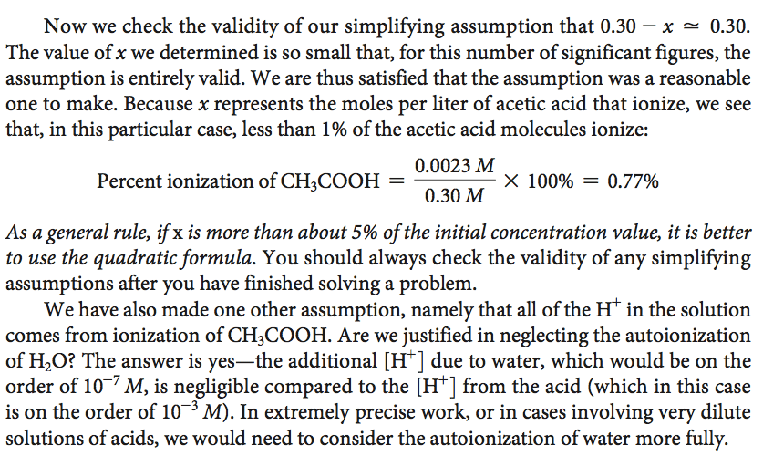 Now we check the validity of our simplifying assumption that 0.30 —
 x 0.30. The value of x we determined is so small that, for this number
 of significant figures, the assumption is entirely valid. We are thus
 satisfied that the assumption was a reasonable one to make. Because x
 represents the moles per liter of acetic acid that ionize, we see
 that, in this particular case, less than 1% of the acetic acid
 molecules ionize: 0.0023 M Percent ionization of CH3COOH — x 100% =
 0.77% 0.30 M As a general rule, if x is more than about 5% of the
 initial concentration value, it is better to use the quadratic
 formula. You should always check the validity of any simplifying
 assumptions after you have finished solving a problem. We have also
 made one other assumption, namely that all of the in the solution
 comes from ionization of CH3COOH. Are we justified in neglecting the
 autoionization of H20? The answer is yes—the additional  H+  due to
 water, which would be on the order of 10 7 M, is negligible compared
 to the  H+  from the acid (which in this case is on the order of 10
 3 M). In extremely precise work, or in cases involving very dilute
 solutions of acids, we would need to consider the autoionization
 ofwater more fully. 