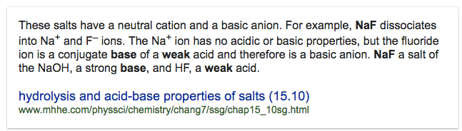 These salts have a neutral cation and a basic anion. For example,
 NaF dissociates into Na+ and F— ions. The Na+ ion has no acidic or
 basic properties, but the fluoride ion is a conjugate base of a weak
 acid and therefore is a basic anion. NaF a salt of the NaOH, a strong
 base, and HF, a weak acid. hydrolysis and acid-base properties of
 salts (15.10)
 www.mhhe.com/physsci/chemistry/chang7/ssg/chap15\_10sg.html
 