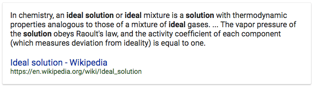 In chemistry, an ideal solution or ideal mixture is a solution with
 thermodynamic properties analogous to those of a mixture of ideal
 gases. The vapor pressure of the solution obeys Raoult's law, and the
 activity coefficient of each component (which measures deviation from
 ideality) is equal to one. Ideal solution - Wikipedia
 https://en.wikipedia.org/wiki/ldeal\_solution 