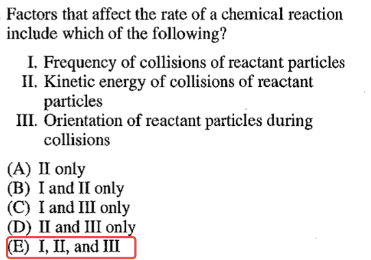 Factors that affect the rate of a chemical reaction include which of
 the following? I. Frequency of collisions of reactant particles Il.
 Kinetic energy of collisions of reactant particles 111. Orientation of
 reactant particles during collisions Il only (A) (B) I and Il only I
 and Ill only 11 and 111 onl E) 1, 11, and 111 