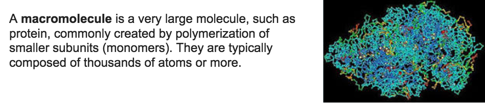 A macromolecule is a very large molecule, such as protein, commonly
created by polymerization of smaller subunits (monomers). They are
typically composed of thousands of atoms or more. 