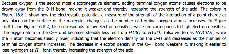 Because oxygen is the second most electronegative element, adding
terminal oxygen atoms causes electrons to be drawn away from the O—H
bond, making it weaker and thereby increasing the strength of the
acid. The colors in Figure 16.8.1 show how the electrostatic
potential, a measure of the strength of the interact•on of a point
charge at any place on the surface of the molecule, changes as the
number of terminal oxygen atoms increases. In Figure 16.8.1 and Figure
16.8.2, blue corresponds to low electron densities, while red
corresponds to high electron densities. The oxygen atom in the O—H
unit becomes steadily less red from HCIO to HC104 (aso written as
HOC103, while the H atom becomes steadily bluer, •ndicating that the
electron density' on the O—H unit decreases as the number of terminal
oxygen atoms increases. The decrease in electron density in the O—H
bond weakens it, making it easier to lose hydrogen as 11+ ions,
thereby increasing the strength of the acid. 