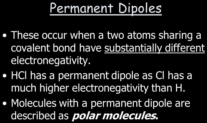 Permanent Dipoles • These occur when a two atoms sharing a covalent
bond have substantially different electronegativity. • HCI has a
permanent dipole as Cl has a much higher electronegativity than H. •
Molecules with a permanent dipole are described as polarmolecules

